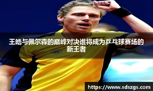 王皓与佩尔森的巅峰对决谁将成为乒乓球赛场的新王者
